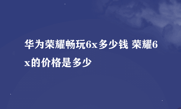 华为荣耀畅玩6x多少钱 荣耀6x的价格是多少