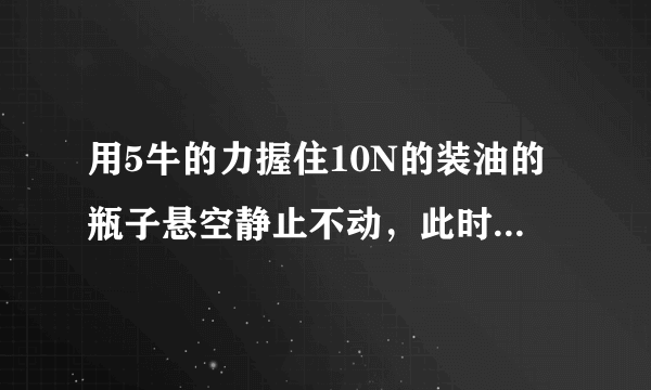 用5牛的力握住10N的装油的瓶子悬空静止不动，此时瓶受到的摩擦力为______．若将手的握力增加到8牛，则手