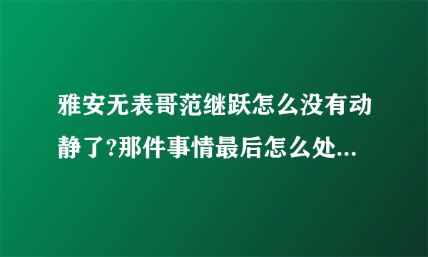 雅安无表哥范继跃怎么没有动静了?那件事情最后怎么处理了?求解?求解?求解?