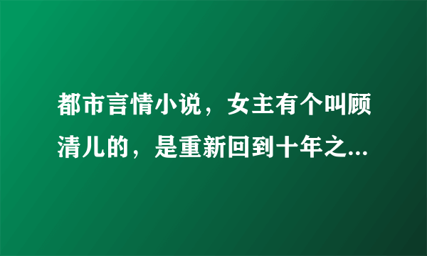 都市言情小说，女主有个叫顾清儿的，是重新回到十年之前，不是重生，身体还是自己的