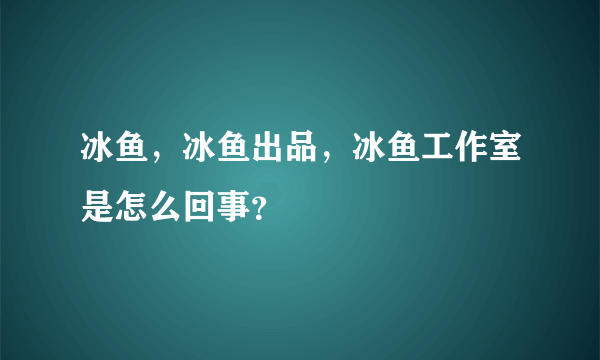 冰鱼，冰鱼出品，冰鱼工作室是怎么回事？