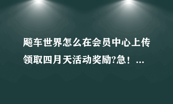 飚车世界怎么在会员中心上传领取四月天活动奖励?急！急急！急急！急急！急急！急急！急