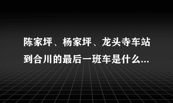 陈家坪、杨家坪、龙头寺车站到合川的最后一班车是什么时间！！！！