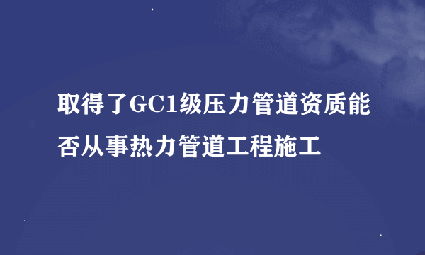 取得了GC1级压力管道资质能否从事热力管道工程施工