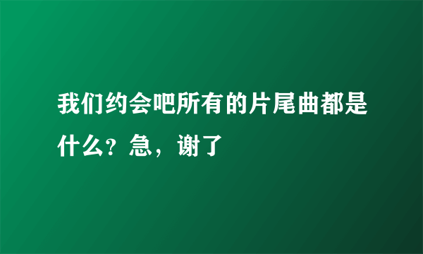 我们约会吧所有的片尾曲都是什么？急，谢了