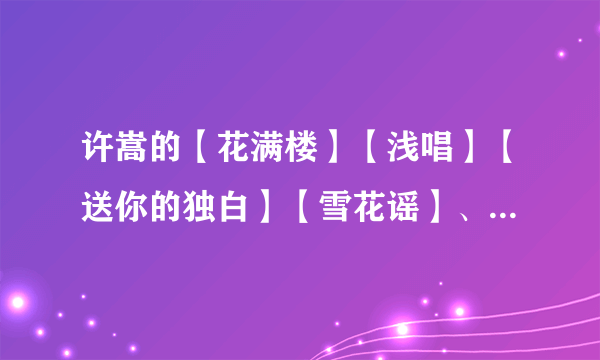 许嵩的【花满楼】【浅唱】【送你的独白】【雪花谣】、、、歌词...谢谢！