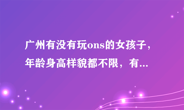 广州有没有玩ons的女孩子，年龄身高样貌都不限，有的留下电话或者联系方式~~