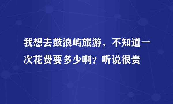 我想去鼓浪屿旅游，不知道一次花费要多少啊？听说很贵