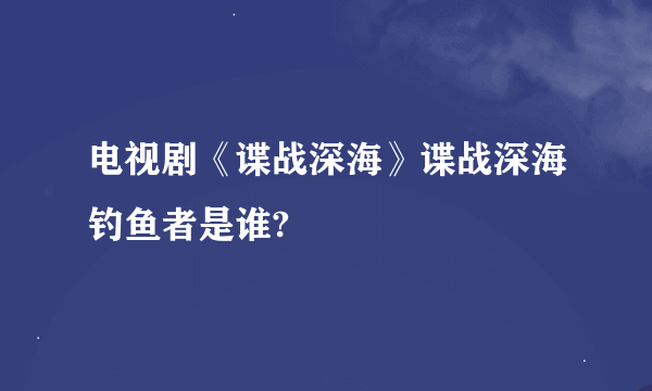 电视剧《谍战深海》谍战深海钓鱼者是谁?