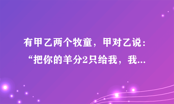 有甲乙两个牧童，甲对乙说：“把你的羊分2只给我，我的羊数就是你的两倍。”乙对甲说：“最好还是你给我2