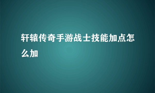 轩辕传奇手游战士技能加点怎么加