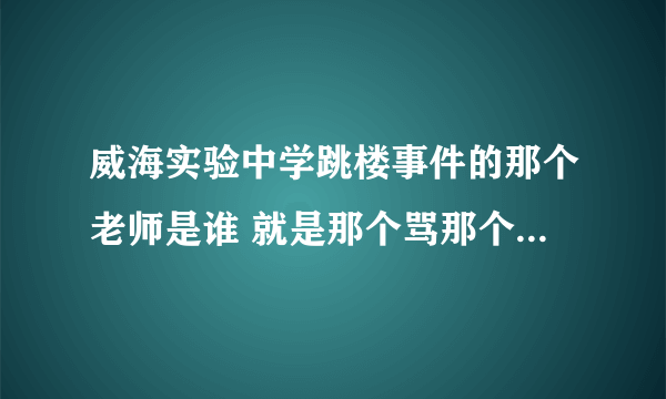 威海实验中学跳楼事件的那个老师是谁 就是那个骂那个跳楼个女学生的那个老师