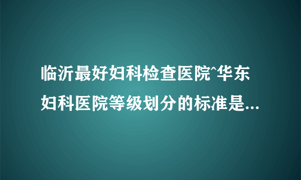 临沂最好妇科检查医院^华东妇科医院等级划分的标准是什么？属于几级？