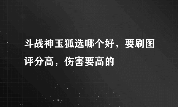 斗战神玉狐选哪个好，要刷图评分高，伤害要高的