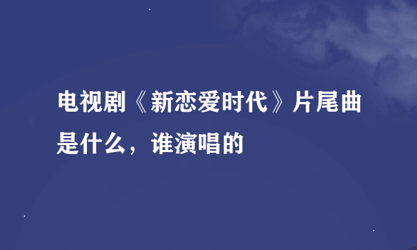 电视剧《新恋爱时代》片尾曲是什么，谁演唱的