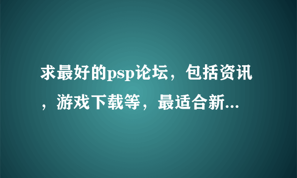 求最好的psp论坛，包括资讯，游戏下载等，最适合新手入门。