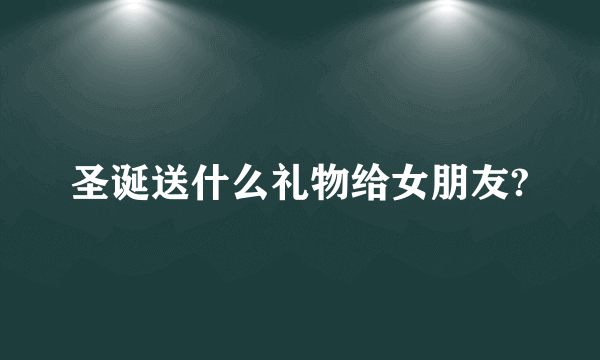 圣诞送什么礼物给女朋友?