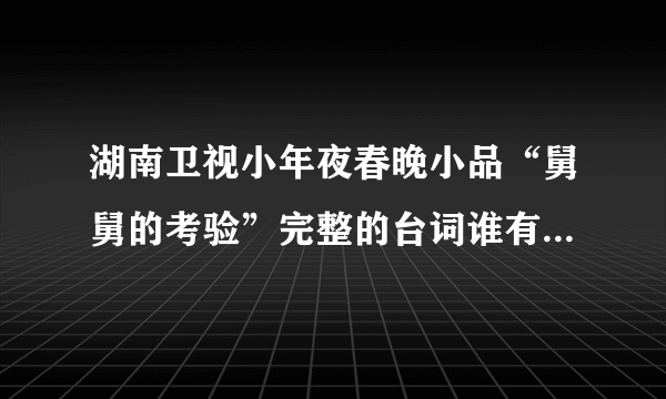 湖南卫视小年夜春晚小品“舅舅的考验”完整的台词谁有？请提供下，急~~~