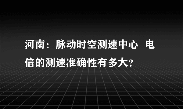 河南：脉动时空测速中心  电信的测速准确性有多大？