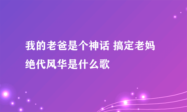 我的老爸是个神话 搞定老妈绝代风华是什么歌