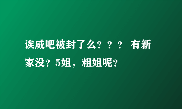 诶威吧被封了么？？？ 有新家没？5姐，粗姐呢？