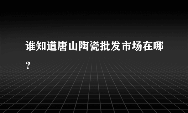 谁知道唐山陶瓷批发市场在哪？