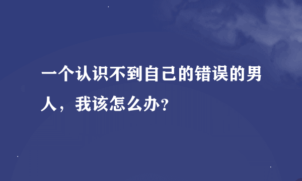 一个认识不到自己的错误的男人，我该怎么办？