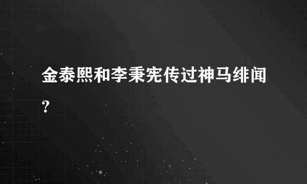 金泰熙和李秉宪传过神马绯闻？