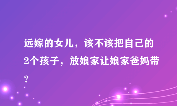 远嫁的女儿，该不该把自己的2个孩子，放娘家让娘家爸妈带？