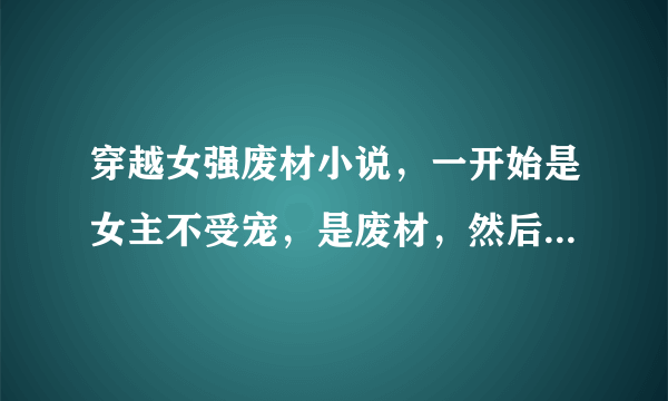 穿越女强废材小说，一开始是女主不受宠，是废材，然后逐渐变强大，炼丹，契约神兽，去上学。最好有斗气，