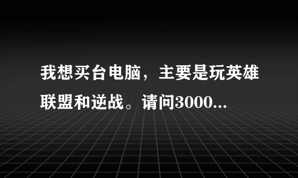 我想买台电脑，主要是玩英雄联盟和逆战。请问3000块钱能配置到好的电脑？希望哥哥姐姐们能给个清单，