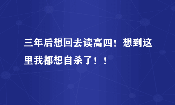 三年后想回去读高四！想到这里我都想自杀了！！