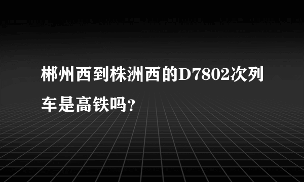 郴州西到株洲西的D7802次列车是高铁吗？