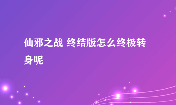 仙邪之战 终结版怎么终极转身呢