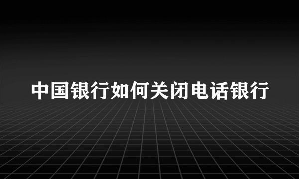 中国银行如何关闭电话银行