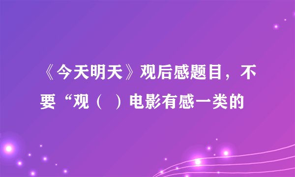 《今天明天》观后感题目，不要“观（ ）电影有感一类的