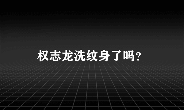 权志龙洗纹身了吗？