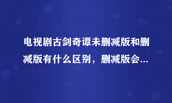 电视剧古剑奇谭未删减版和删减版有什么区别，删减版会把其中的一些剧情删掉吗？