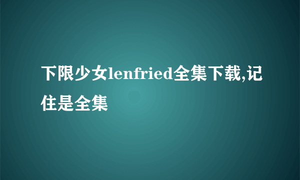 下限少女lenfried全集下载,记住是全集