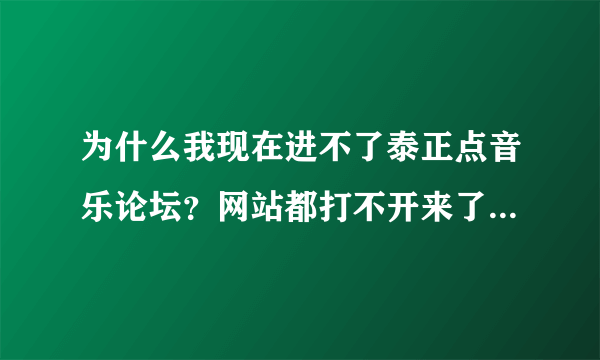 为什么我现在进不了泰正点音乐论坛？网站都打不开来了啊，谁给个解释啊。