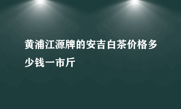 黄浦江源牌的安吉白茶价格多少钱一市斤