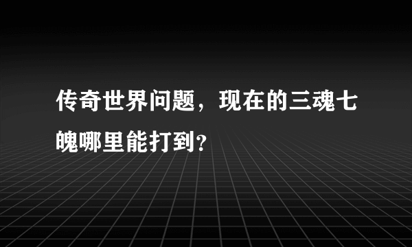 传奇世界问题，现在的三魂七魄哪里能打到？