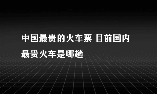 中国最贵的火车票 目前国内最贵火车是哪趟