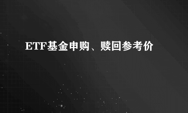 ETF基金申购、赎回参考价