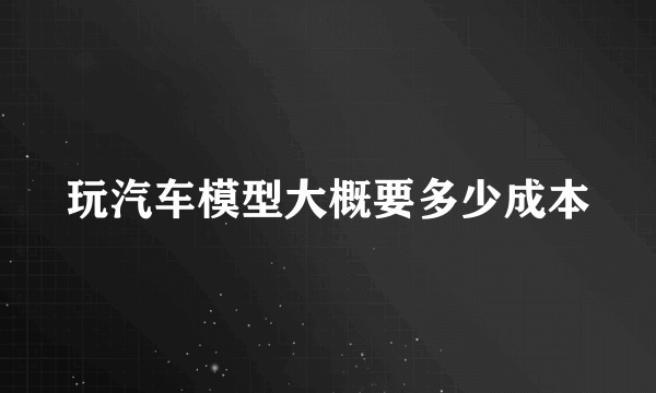 玩汽车模型大概要多少成本