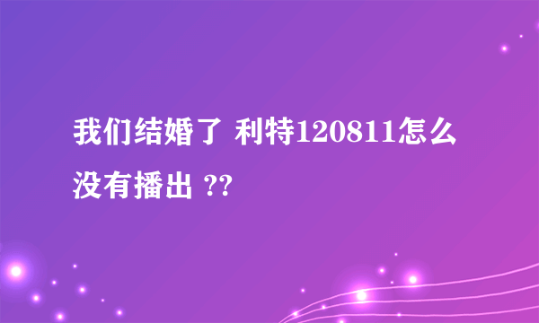 我们结婚了 利特120811怎么没有播出 ??