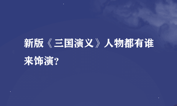 新版《三国演义》人物都有谁来饰演？