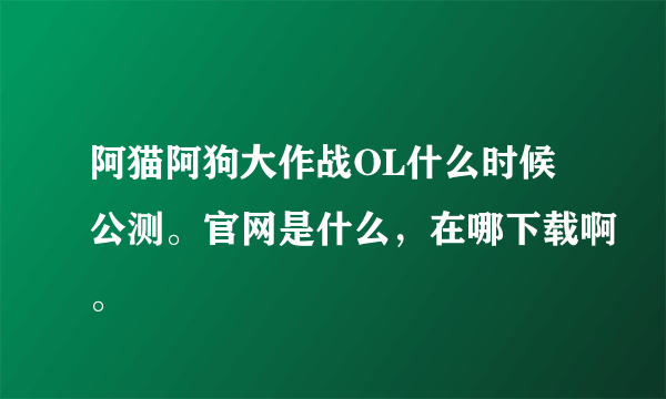 阿猫阿狗大作战OL什么时候公测。官网是什么，在哪下载啊。