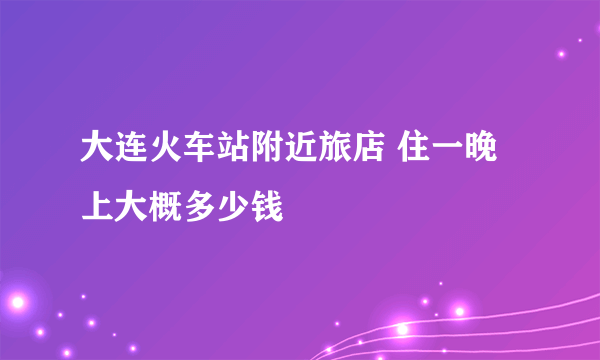 大连火车站附近旅店 住一晚上大概多少钱