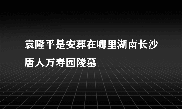 袁隆平是安葬在哪里湖南长沙唐人万寿园陵墓